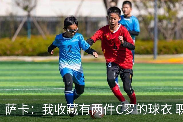 萨卡：我收藏有两件C罗的球衣 职业态度令人敬佩